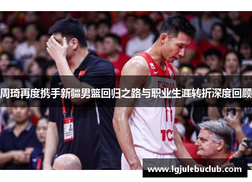 周琦再度携手新疆男篮回归之路与职业生涯转折深度回顾