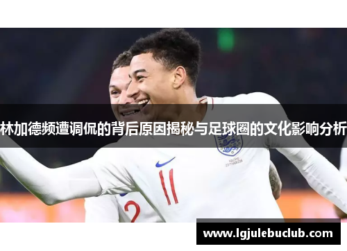 林加德频遭调侃的背后原因揭秘与足球圈的文化影响分析