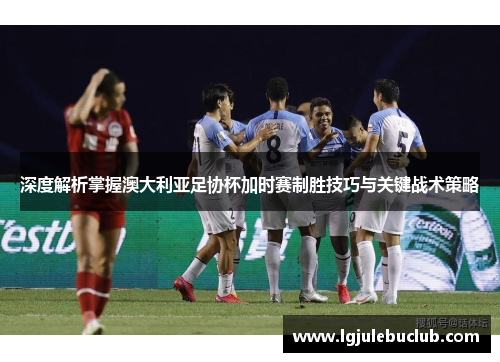 深度解析掌握澳大利亚足协杯加时赛制胜技巧与关键战术策略