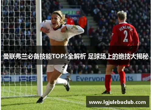 曼联弗兰必备技能TOP5全解析 足球场上的绝技大揭秘