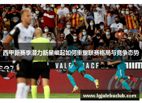 西甲新赛季潜力新星崛起如何重塑联赛格局与竞争态势