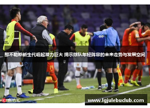 那不勒斯新生代崛起潜力巨大 揭示球队年轻阵容的未来走势与发展空间 那不勒斯新生代崛起潜力巨大 揭示球队年轻阵容的未来走势与发展空间