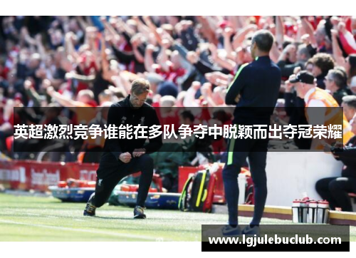 英超激烈竞争谁能在多队争夺中脱颖而出夺冠荣耀 英超激烈竞争谁能在多队争夺中脱颖而出夺冠荣耀