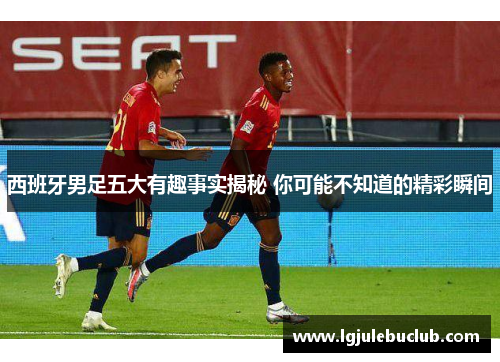 西班牙男足五大有趣事实揭秘 你可能不知道的精彩瞬间 西班牙男足五大有趣事实揭秘 你可能不知道的精彩瞬间