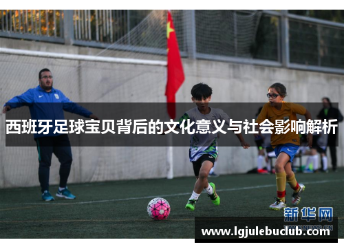 西班牙足球宝贝背后的文化意义与社会影响解析 西班牙足球宝贝背后的文化意义与社会影响解析