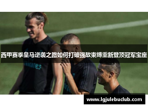 西甲赛季皇马逆袭之路如何打破强敌束缚重新登顶冠军宝座 西甲赛季皇马逆袭之路如何打破强敌束缚重新登顶冠军宝座