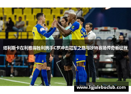 塔利斯卡在利雅得胜利携手C罗冲击冠军之路与沙特赛场传奇新征程 塔利斯卡在利雅得胜利携手C罗冲击冠军之路与沙特赛场传奇新征程