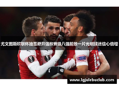 尤文图斯欧联杯抽签避开强敌晋级八强前景一片光明球迷信心倍增