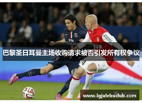 巴黎圣日耳曼主场收购请求被否引发所有权争议 巴黎圣日耳曼主场收购请求被否引发所有权争议
