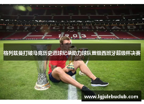 格列兹曼打破马竞历史进球纪录助力球队晋级西班牙超级杯决赛 格列兹曼打破马竞历史进球纪录助力球队晋级西班牙超级杯决赛