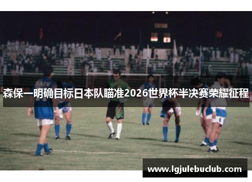 森保一明确目标日本队瞄准2026世界杯半决赛荣耀征程 森保一明确目标日本队瞄准2026世界杯半决赛荣耀征程