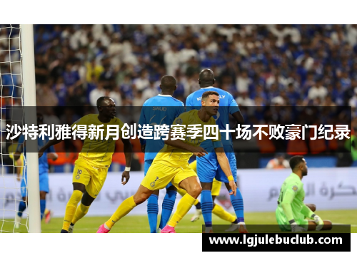 沙特利雅得新月创造跨赛季四十场不败豪门纪录 沙特利雅得新月创造跨赛季四十场不败豪门纪录
