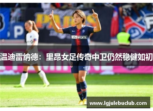 温迪雷纳德:里昂女足传奇中卫仍然稳健如初 温迪雷纳德:里昂女足传奇中卫仍然稳健如初