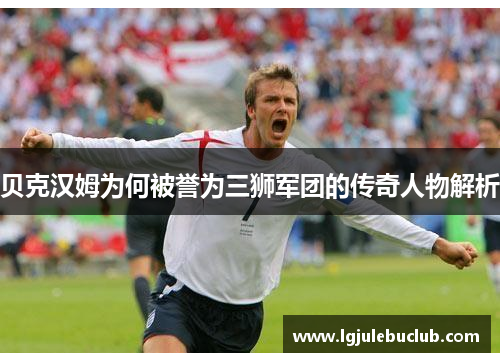 贝克汉姆为何被誉为三狮军团的传奇人物解析