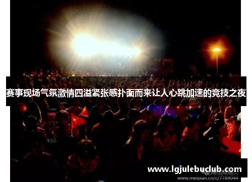 赛事现场气氛激情四溢紧张感扑面而来让人心跳加速的竞技之夜