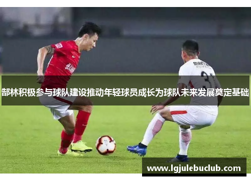 郜林积极参与球队建设推动年轻球员成长为球队未来发展奠定基础