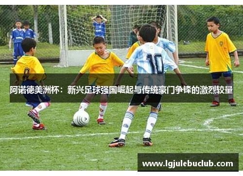 阿诺德美洲杯：新兴足球强国崛起与传统豪门争锋的激烈较量